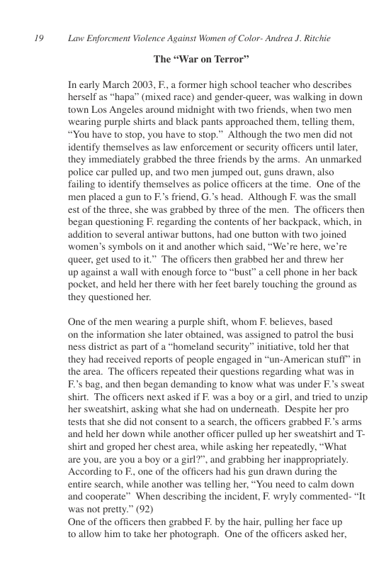 19  Lavw Enforcment Violence Against Women of Color- Andrea J. Ritchic  ‘The “War on Terror”  In early March 2003, F., a former high school teacher who describes herself as “hapa” (mixed race) and gender-queer, was walking in down town Los Angeles around midnight with two friends, when two men wearing purple shirts and black pants approached them, telling them, “You have to stop, you have to stop.” Although the two men did not identify themselves as law enforcement or security officers until later, they immediately grabbed the three friends by the arms. An unmarked police car pulled up, and two men jumped out, guns drawn, also  failing to identify themselves as police officers at the time. One of the men placed a gun to F.’s friend, G.s head. Although F. was the small est of the three, she was grabbed by three of the men. The officers then began questioning F. regarding the contents of her backpack, which, in addition to several antiwar buttons, had one button with two joined women’s symbols on it and another which said, “We’re here, we’re queer, get used to it.” The officers then grabbed her and threw her  up against a wall with enough force to “bust” a cell phone in her back pocket, and held her there with her feet barely touching the ground as they questioned her.  One of the men wearing a purple shift, whom F. believes, based on the information she later obtained, was assigned to patrol the busi ness district as part of a “homeland security” initiative, told her that they had received reports of people engaged in “un-American stuff” in the area. The officers repeated their questions regarding what was in Fs bag, and then began demanding to know what was under F.’s sweat shirt. The officers next asked if F. was a boy or a girl, and tried to unzip. her sweatshirt, asking what she had on underneath. Despite her pro  tests that she did not consent to a search, the officers grabbed Fs arms and held her down while another officer pulled up her sweatshirt and T- shirt and groped her chest area, while asking her repeatedly, “What  are you, are you a boy or a girl?”, and grabbing her inappropriately. According to F., one of the officers had his gun drawn during the  entire search, while another was telling her, “You need to calm down and cooperate” When describing the incident, F. wryly commented- “It was not pretty.” (92)  One of the officers then grabbed F. by the hair, pulling her face up toallow him to take her photograph.” One of the officers asked her,  